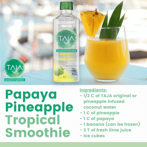 Papaya Pineapple Tropical Smoothie: ½ C TAJA Pineapple-infused Coconut Water; 1 C pineapple; 1 C papaya; 1 banana; 2 T lime juice; ice cubes. Instructions: Place ingredients in blender and blend.