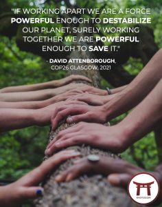 "If working apart we are a force powerful enough to destabilize our planet, surely working together we are powerful enough to save it." - David Attenborough, COP26, 2021.