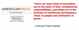 American Press Institute="There are many kinds of journalism, but at the heart of their constitutional responsibilities, journalists are in the business of monitoring and keeping a check on people and institutions in power."HeartConstitutionalResposibilit