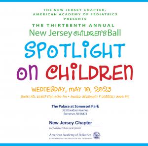 THE NEW JERSEY CHAPTER, AMERICAN ACADEMY OF PEDIATRICS PRESENTS  THE THIRTEENTH ANNUAL  New Jersey CHILDREN'S Ball SPOTLIGHT on CHILDREN  WEDNESDAY, MAY 10, 2023  COCKTAIL RECEPTION 6:30 PM AWARD CEREMONY & DESSERT 8:00 PM  The Palace at Somerset Park  33