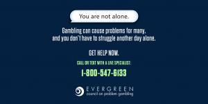 If gambling is creating problems, you are not alone. 24/7 Problem Gambling Helpline - 1-800-547-6133