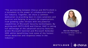 “The partnership between Chorus and METCLOUD is a testament to the power of collaboration within our industry. Together, we share a common dedication to providing best-in-class solutions and services and helping to protect UK organisations from growing cy