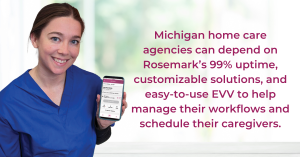 Caregiver holding a phone that displays the Rosemark Caregiver App with text that reads Michigan home care agencies can depend on Rosemark’s 99% uptime, customizable solutions, and easy-to-use EVV to help manage their workflows and schedule their caregive