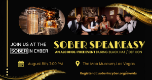 Join us at the Sober in Cyber Sober Speakeasy, an alcohol-free event during Black hat / DEF CON; August 8th, 7 pm; The Mob Museum, Las Vegas. Register at soberincyber.org/events
