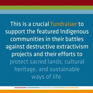 This is a crucial fundraiser to support the featured Indigenous communities in their battles against destructive extractivism projects and their efforts to protect sacred land, cultural heritage, and sustainable ways of life.