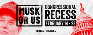 Picture with Elon Musk's face on the left and a picture of the Capitol on the right with the words "Musk or Us Congressional Recess February 14-23" along with Indivisible's logo at the bottom