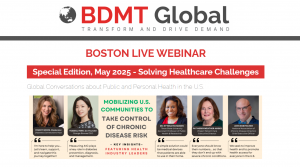 BDMT Global - TRANSFORM AND DRIVE DEMAND - BOSTON LIVE WEBINAR - Special Edition, May 2025 - Solving Healthcare Challenges - Global Conversations about Public and Personal Health in the U.S. - MOBILIZING U.S> COMMUNITIES TO TAKE CONTROL OF CHRONIC DISEASE