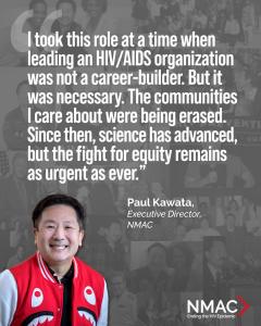 Image reads: I took this role at a time when leading an HIV/AIDS organization was not a career-builder. But it was necessary,” said Kawata. “The communities I care about were being erased. Since then, science has advanced, but the fight for equity remains